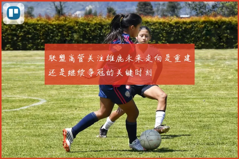 联盟高管关注雄鹿未来走向是重建还是继续争冠的关键时刻