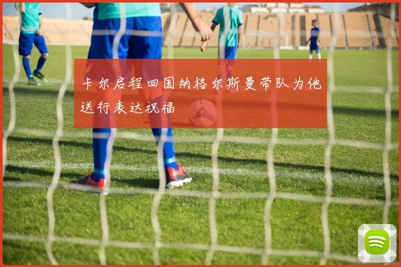 卡尔启程回国纳格尔斯曼带队为他送行表达祝福