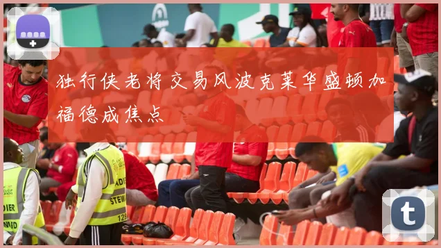 独行侠老将交易风波克莱华盛顿加福德成焦点