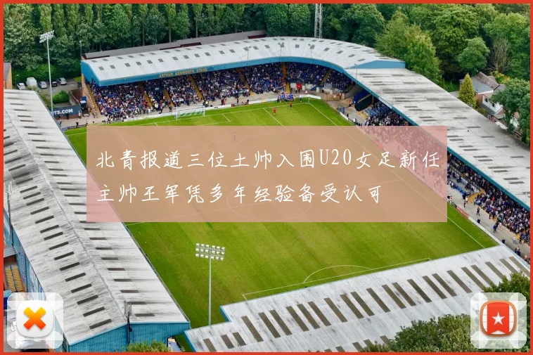 北青报道三位土帅入围U20女足新任主帅王军凭多年经验备受认可