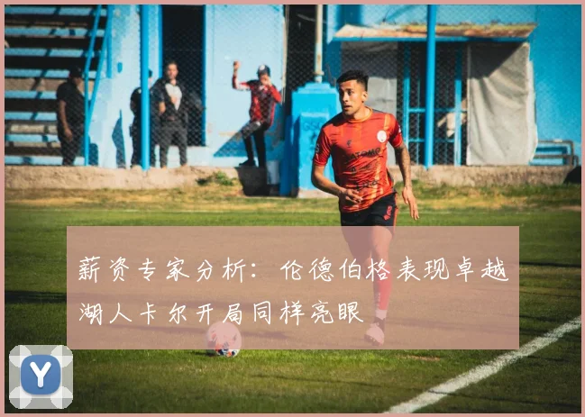 薪资专家分析：伦德伯格表现卓越湖人卡尔开局同样亮眼