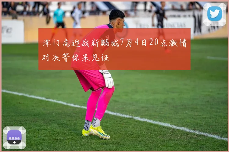 津门虎迎战新鹏城7月4日20点激情对决等你来见证