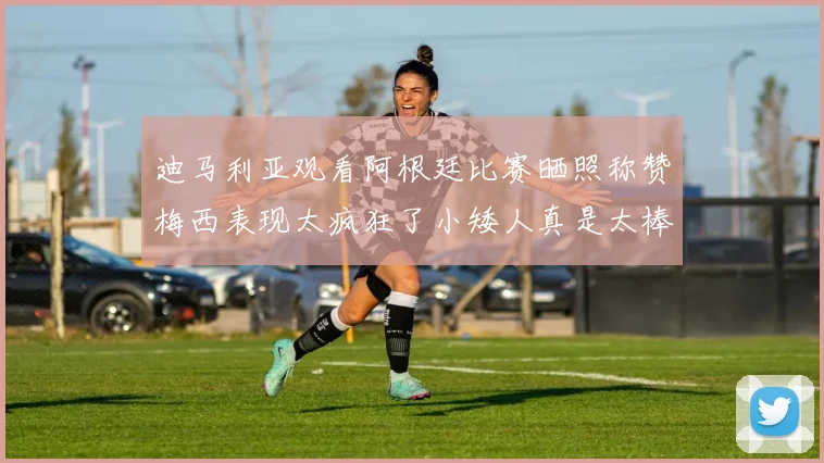 迪马利亚观看阿根廷比赛晒照称赞梅西表现太疯狂了小矮人真是太棒了