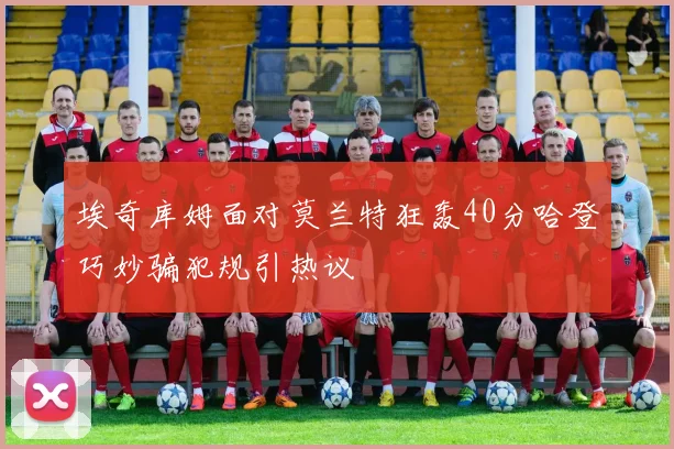 埃奇库姆面对莫兰特狂轰40分哈登巧妙骗犯规引热议