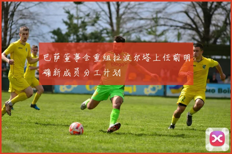 巴萨董事会重组拉波尔塔上任前明确新成员分工计划