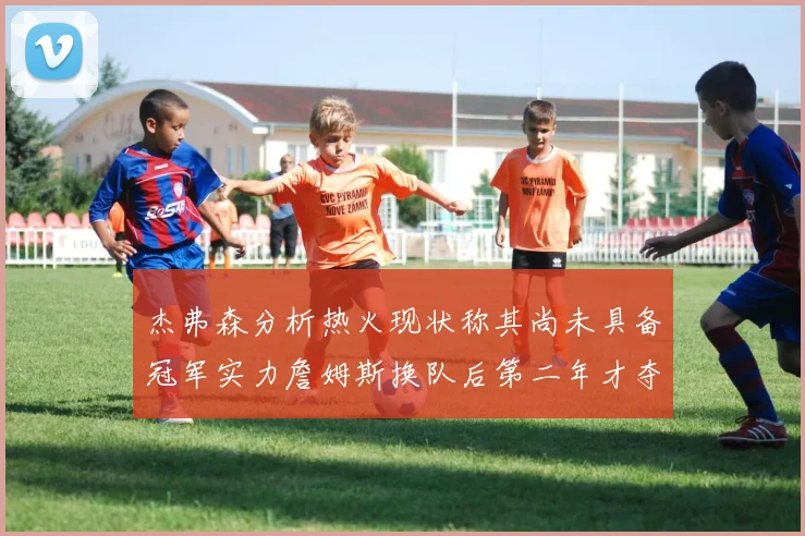 杰弗森分析热火现状称其尚未具备冠军实力詹姆斯换队后第二年才夺冠