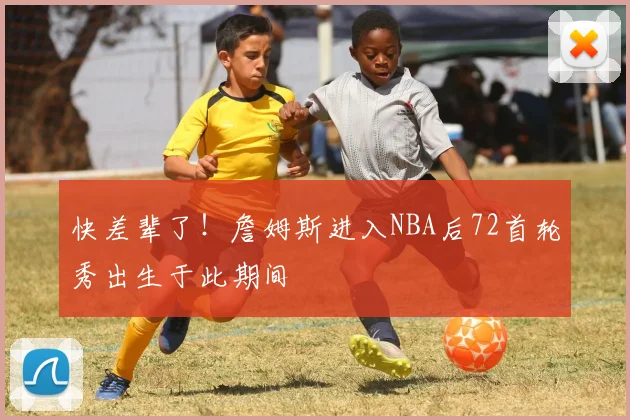 快差辈了！詹姆斯进入NBA后72首轮秀出生于此期间