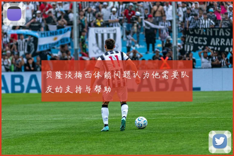 贝隆谈梅西体能问题认为他需要队友的支持与帮助