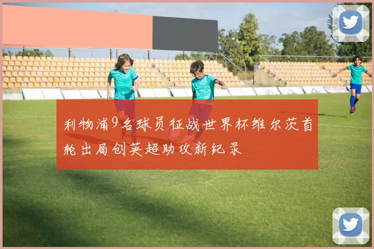 利物浦9名球员征战世界杯维尔茨首轮出局创英超助攻新纪录