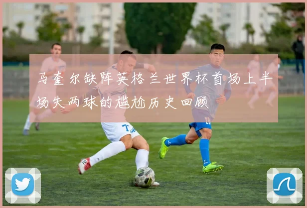 马奎尔缺阵英格兰世界杯首场上半场失两球的尴尬历史回顾
